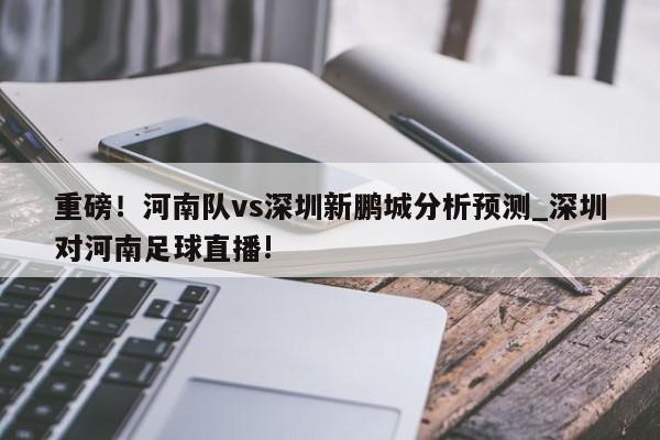 重磅！河南队vs深圳新鹏城分析预测_深圳对河南足球直播!